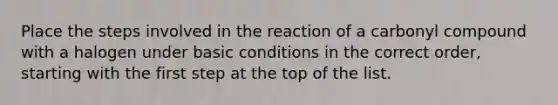 Place the steps involved in the reaction of a carbonyl compound with a halogen under basic conditions in the correct order, starting with the first step at the top of the list.