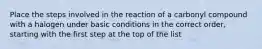 Place the steps involved in the reaction of a carbonyl compound with a halogen under basic conditions in the correct order, starting with the first step at the top of the list