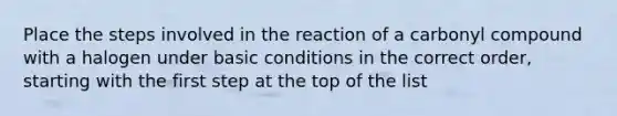 Place the steps involved in the reaction of a carbonyl compound with a halogen under basic conditions in the correct order, starting with the first step at the top of the list