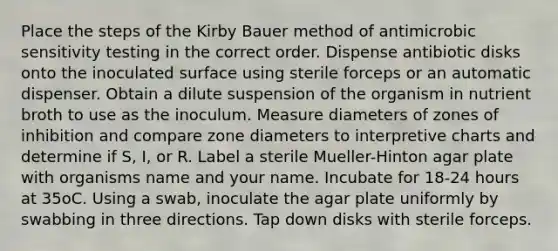 Place the steps of the Kirby Bauer method of antimicrobic sensitivity testing in the correct order. Dispense antibiotic disks onto the inoculated surface using sterile forceps or an automatic dispenser. Obtain a dilute suspension of the organism in nutrient broth to use as the inoculum. Measure diameters of zones of inhibition and compare zone diameters to interpretive charts and determine if S, I, or R. Label a sterile Mueller-Hinton agar plate with organisms name and your name. Incubate for 18-24 hours at 35oC. Using a swab, inoculate the agar plate uniformly by swabbing in three directions. Tap down disks with sterile forceps.