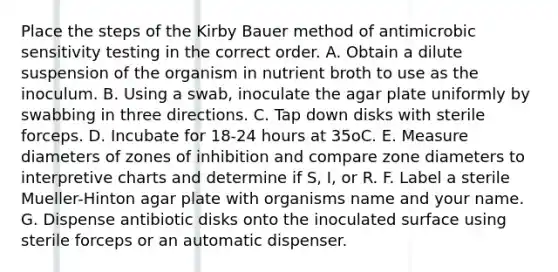 Place the steps of the Kirby Bauer method of antimicrobic sensitivity testing in the correct order. A. Obtain a dilute suspension of the organism in nutrient broth to use as the inoculum. B. Using a swab, inoculate the agar plate uniformly by swabbing in three directions. C. Tap down disks with sterile forceps. D. Incubate for 18-24 hours at 35oC. E. Measure diameters of zones of inhibition and compare zone diameters to interpretive charts and determine if S, I, or R. F. Label a sterile Mueller-Hinton agar plate with organisms name and your name. G. Dispense antibiotic disks onto the inoculated surface using sterile forceps or an automatic dispenser.