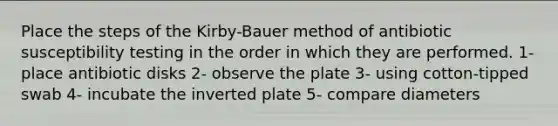 Place the steps of the Kirby-Bauer method of antibiotic susceptibility testing in the order in which they are performed. 1- place antibiotic disks 2- observe the plate 3- using cotton-tipped swab 4- incubate the inverted plate 5- compare diameters