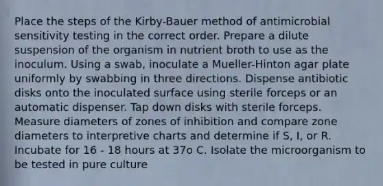 Place the steps of the Kirby-Bauer method of antimicrobial sensitivity testing in the correct order. Prepare a dilute suspension of the organism in nutrient broth to use as the inoculum. Using a swab, inoculate a Mueller-Hinton agar plate uniformly by swabbing in three directions. Dispense antibiotic disks onto the inoculated surface using sterile forceps or an automatic dispenser. Tap down disks with sterile forceps. Measure diameters of zones of inhibition and compare zone diameters to interpretive charts and determine if S, I, or R. Incubate for 16 - 18 hours at 37o C. Isolate the microorganism to be tested in pure culture