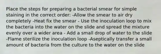 Place the steps for preparing a bacterial smear for simple staining in the correct order: -Allow the smear to air dry completely -Heat fix the smear - Use the inoculation loop to mix the bacteria into the water on the slide and spread the mixture evenly over a wider area - Add a small drop of water to the slide -Flame sterilize the inoculation loop -Aseptically transfer a small amount of bacteria from the culture to the water on the slide