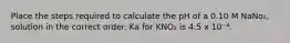 Place the steps required to calculate the pH of a 0.10 M NaNo₂, solution in the correct order. Ka for KNO₂ is 4.5 x 10⁻⁴.