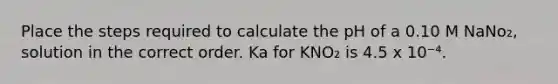 Place the steps required to calculate the pH of a 0.10 M NaNo₂, solution in the correct order. Ka for KNO₂ is 4.5 x 10⁻⁴.