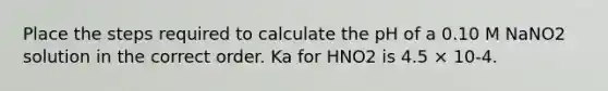 Place the steps required to calculate the pH of a 0.10 M NaNO2 solution in the correct order. Ka for HNO2 is 4.5 × 10-4.