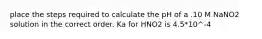 place the steps required to calculate the pH of a .10 M NaNO2 solution in the correct order. Ka for HNO2 is 4.5*10^-4