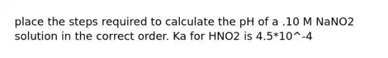 place the steps required to calculate the pH of a .10 M NaNO2 solution in the correct order. Ka for HNO2 is 4.5*10^-4