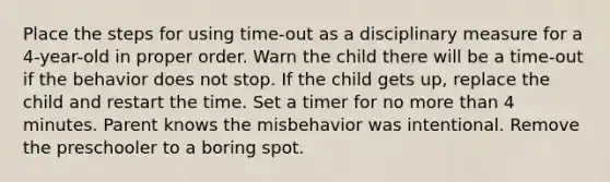 Place the steps for using time-out as a disciplinary measure for a 4-year-old in proper order. Warn the child there will be a time-out if the behavior does not stop. If the child gets up, replace the child and restart the time. Set a timer for no <a href='https://www.questionai.com/knowledge/keWHlEPx42-more-than' class='anchor-knowledge'>more than</a> 4 minutes. Parent knows the misbehavior was intentional. Remove the preschooler to a boring spot.