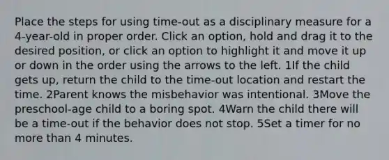 Place the steps for using time-out as a disciplinary measure for a 4-year-old in proper order. Click an option, hold and drag it to the desired position, or click an option to highlight it and move it up or down in the order using the arrows to the left. 1If the child gets up, return the child to the time-out location and restart the time. 2Parent knows the misbehavior was intentional. 3Move the preschool-age child to a boring spot. 4Warn the child there will be a time-out if the behavior does not stop. 5Set a timer for no <a href='https://www.questionai.com/knowledge/keWHlEPx42-more-than' class='anchor-knowledge'>more than</a> 4 minutes.