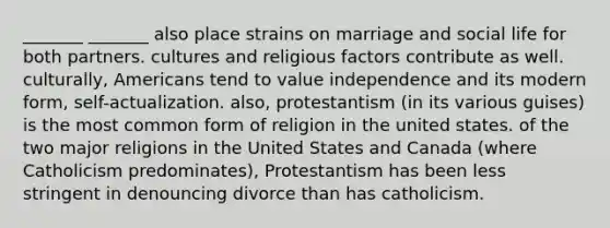 _______ _______ also place strains on marriage and social life for both partners. cultures and religious factors contribute as well. culturally, Americans tend to value independence and its modern form, self-actualization. also, protestantism (in its various guises) is the most common form of religion in the united states. of the two major religions in the United States and Canada (where Catholicism predominates), Protestantism has been less stringent in denouncing divorce than has catholicism.