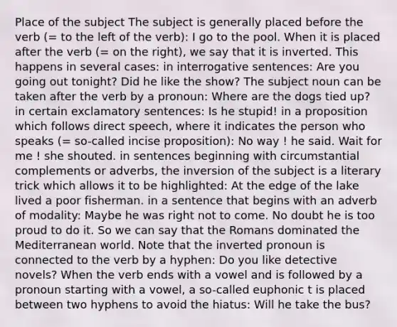 Place of the subject The subject is generally placed before the verb (= to the left of the verb): I go to the pool. When it is placed after the verb (= on the right), we say that it is inverted. This happens in several cases: in interrogative sentences: Are you going out tonight? Did he like the show? The subject noun can be taken after the verb by a pronoun: Where are the dogs tied up? in certain exclamatory sentences: Is he stupid! in a proposition which follows direct speech, where it indicates the person who speaks (= so-called incise proposition): No way ! he said. Wait for me ! she shouted. in sentences beginning with circumstantial complements or adverbs, the inversion of the subject is a literary trick which allows it to be highlighted: At the edge of the lake lived a poor fisherman. in a sentence that begins with an adverb of modality: Maybe he was right not to come. No doubt he is too proud to do it. So we can say that the Romans dominated the Mediterranean world. Note that the inverted pronoun is connected to the verb by a hyphen: Do you like detective novels? When the verb ends with a vowel and is followed by a pronoun starting with a vowel, a so-called euphonic t is placed between two hyphens to avoid the hiatus: Will he take the bus?