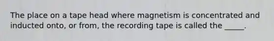 The place on a tape head where magnetism is concentrated and inducted onto, or from, the recording tape is called the _____.