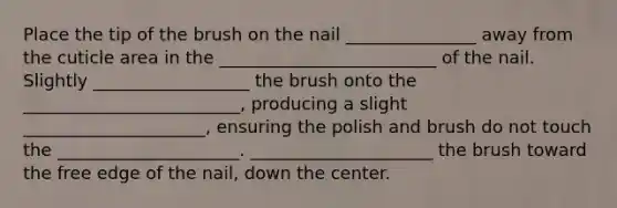 Place the tip of the brush on the nail _______________ away from the cuticle area in the _________________________ of the nail. Slightly __________________ the brush onto the _________________________, producing a slight _____________________, ensuring the polish and brush do not touch the _____________________. _____________________ the brush toward the free edge of the nail, down the center.