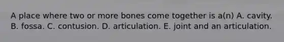 A place where two or more bones come together is a(n) A. cavity. B. fossa. C. contusion. D. articulation. E. joint and an articulation.