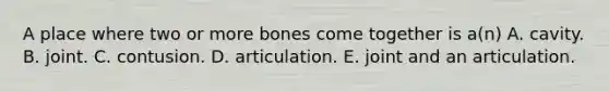 A place where two or more bones come together is a(n) A. cavity. B. joint. C. contusion. D. articulation. E. joint and an articulation.