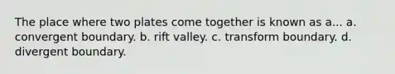 The place where two plates come together is known as a... a. convergent boundary. b. rift valley. c. transform boundary. d. divergent boundary.