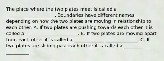 The place where the two plates meet is called a _____________________. Boundaries have different names depending on how the two plates are moving in relationship to each other. A. If two plates are pushing towards each other it is called a ___________ ___________. B. If two plates are moving apart from each other it is called a _____________ ______________. C. If two plates are sliding past each other it is called a ________ __________.