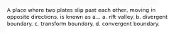 A place where two plates slip past each other, moving in opposite directions, is known as a... a. rift valley. b. divergent boundary. c. transform boundary. d. convergent boundary.