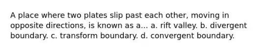 A place where two plates slip past each other, moving in opposite directions, is known as a... a. rift valley. b. divergent boundary. c. transform boundary. d. convergent boundary.