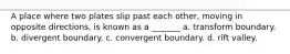 A place where two plates slip past each other, moving in opposite directions, is known as a _______ a. transform boundary. b. divergent boundary. c. convergent boundary. d. rift valley.