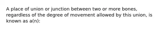 A place of union or junction between two or more bones, regardless of the degree of movement allowed by this union, is known as a(n):