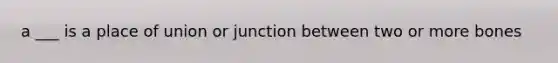 a ___ is a place of union or junction between two or more bones