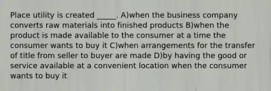 Place utility is created _____. A)when the business company converts raw materials into finished products B)when the product is made available to the consumer at a time the consumer wants to buy it C)when arrangements for the transfer of title from seller to buyer are made D)by having the good or service available at a convenient location when the consumer wants to buy it