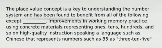 The <a href='https://www.questionai.com/knowledge/k5XDPK9aoX-place-value' class='anchor-knowledge'>place value</a> concept is a key to understanding the <a href='https://www.questionai.com/knowledge/kLVkvTVeFm-number-system' class='anchor-knowledge'>number system</a> and has been found to benefit from all of the following except __________. improvements in working memory practice using concrete materials representing ones, tens, hundreds, and so on high-quality instruction speaking a language such as Chinese that represents numbers such as 35 as "three-ten-five"