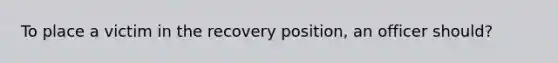 To place a victim in the recovery position, an officer should?