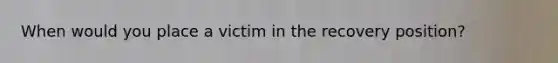When would you place a victim in the recovery position?
