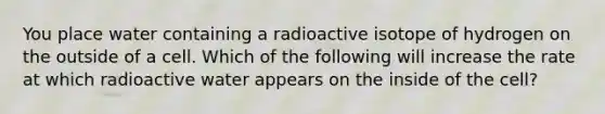 You place water containing a radioactive isotope of hydrogen on the outside of a cell. Which of the following will increase the rate at which radioactive water appears on the inside of the cell?