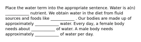 Place the water term into the appropriate sentence. Water is a(n) ____________ nutrient. We obtain water in the diet from fluid sources and foods like ____________ . Our bodies are made up of approximately ____________ water. Every day, a female body needs about ____________ of water. A male body needs approximately ____________ of water per day.