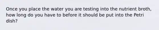 Once you place the water you are testing into the nutrient broth, how long do you have to before it should be put into the Petri dish?