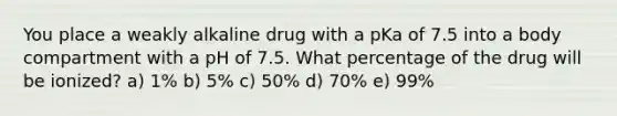 You place a weakly alkaline drug with a pKa of 7.5 into a body compartment with a pH of 7.5. What percentage of the drug will be ionized? a) 1% b) 5% c) 50% d) 70% e) 99%