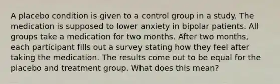 A placebo condition is given to a control group in a study. The medication is supposed to lower anxiety in bipolar patients. All groups take a medication for two months. After two months, each participant fills out a survey stating how they feel after taking the medication. The results come out to be equal for the placebo and treatment group. What does this mean?