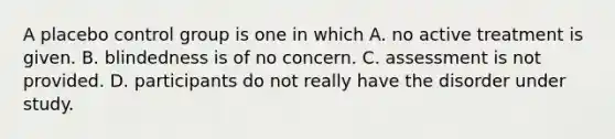 A placebo control group is one in which A. no active treatment is given. B. blindedness is of no concern. C. assessment is not provided. D. participants do not really have the disorder under study.