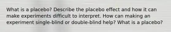 What is a​ placebo? Describe the placebo effect and how it can make experiments difficult to interpret. How can making an experiment​ single-blind or​ double-blind help? What is a​ placebo?