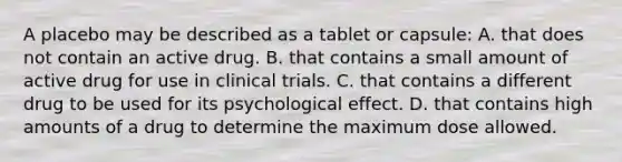 A placebo may be described as a tablet or capsule: A. that does not contain an active drug. B. that contains a small amount of active drug for use in clinical trials. C. that contains a different drug to be used for its psychological effect. D. that contains high amounts of a drug to determine the maximum dose allowed.