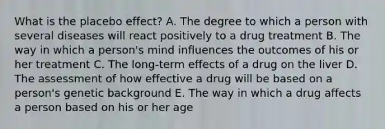 What is the placebo effect? A. The degree to which a person with several diseases will react positively to a drug treatment B. The way in which a person's mind influences the outcomes of his or her treatment C. The long-term effects of a drug on the liver D. The assessment of how effective a drug will be based on a person's genetic background E. The way in which a drug affects a person based on his or her age