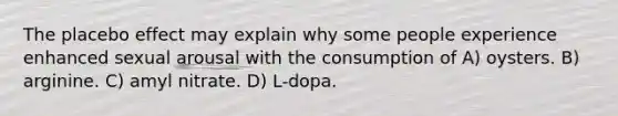 The placebo effect may explain why some people experience enhanced sexual arousal with the consumption of A) oysters. B) arginine. C) amyl nitrate. D) L-dopa.