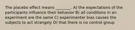 The placebo effect means ________. A) the expectations of the participants influence their behavior B) all conditions in an experiment are the same C) experimenter bias causes the subjects to act strangely D) that there is no control group