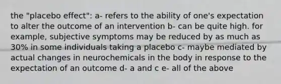 the "placebo effect": a- refers to the ability of one's expectation to alter the outcome of an intervention b- can be quite high. for example, subjective symptoms may be reduced by as much as 30% in some individuals taking a placebo c- maybe mediated by actual changes in neurochemicals in the body in response to the expectation of an outcome d- a and c e- all of the above