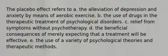 The placebo effect refers to a. the alleviation of depression and anxiety by means of aerobic exercise. b. the use of drugs in the therapeutic treatment of psychological disorders. c. relief from symptoms without psychotherapy. d. the beneficial consequences of merely expecting that a treatment will be effective. e. the use of a variety of psychological theories and therapeutic methods.