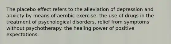 The placebo effect refers to the alleviation of depression and anxiety by means of aerobic exercise. the use of drugs in the treatment of psychological disorders. relief from symptoms without psychotherapy. the healing power of positive expectations.