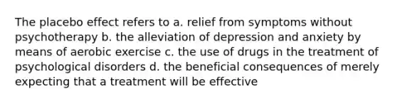 The placebo effect refers to a. relief from symptoms without psychotherapy b. the alleviation of depression and anxiety by means of aerobic exercise c. the use of drugs in the treatment of psychological disorders d. the beneficial consequences of merely expecting that a treatment will be effective