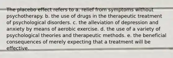 The placebo effect refers to a. relief from symptoms without psychotherapy. b. the use of drugs in the therapeutic treatment of psychological disorders. c. the alleviation of depression and anxiety by means of aerobic exercise. d. the use of a variety of psychological theories and therapeutic methods. e. the beneficial consequences of merely expecting that a treatment will be effective.