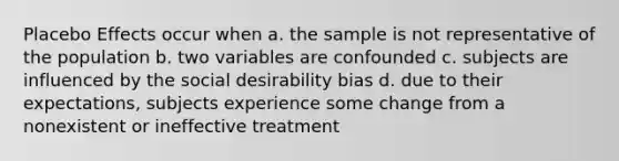 Placebo Effects occur when a. the sample is not representative of the population b. two variables are confounded c. subjects are influenced by the social desirability bias d. due to their expectations, subjects experience some change from a nonexistent or ineffective treatment