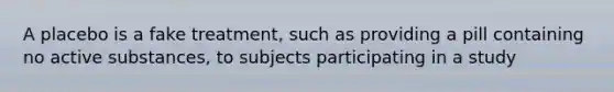 A placebo is a fake treatment, such as providing a pill containing no active substances, to subjects participating in a study